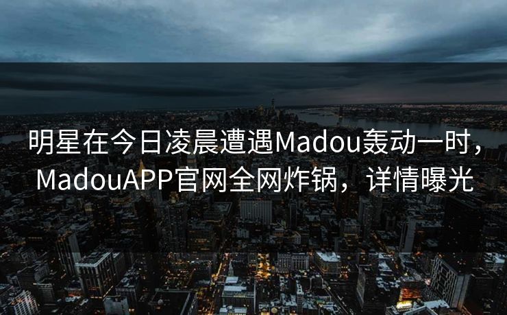 明星在今日凌晨遭遇Madou轰动一时，MadouAPP官网全网炸锅，详情曝光
