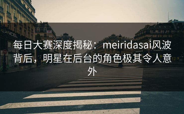 每日大赛深度揭秘：meiridasai风波背后，明星在后台的角色极其令人意外
