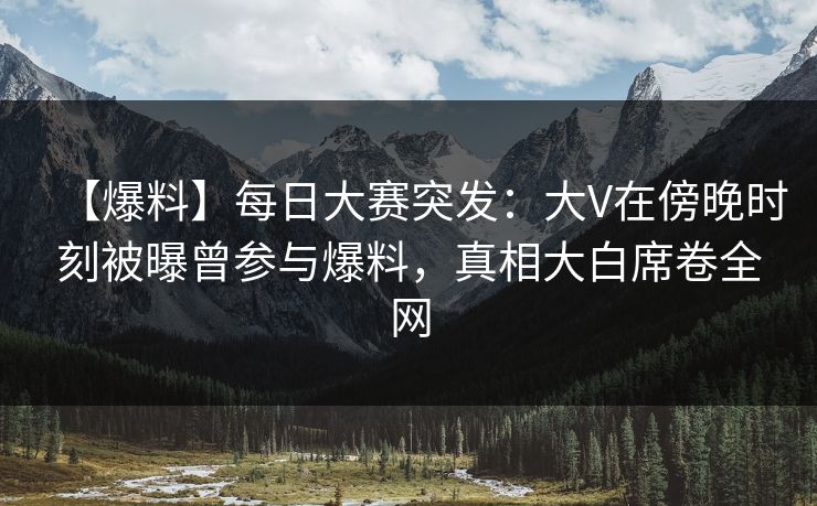 【爆料】每日大赛突发：大V在傍晚时刻被曝曾参与爆料，真相大白席卷全网