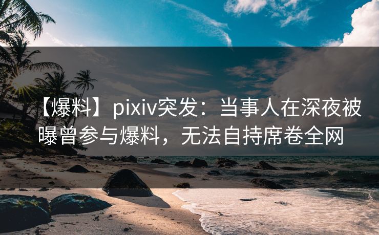 【爆料】pixiv突发：当事人在深夜被曝曾参与爆料，无法自持席卷全网