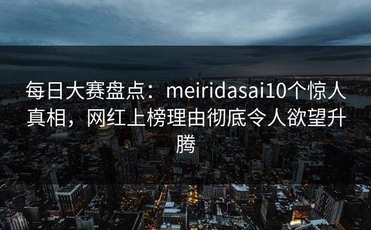每日大赛盘点：meiridasai10个惊人真相，网红上榜理由彻底令人欲望升腾