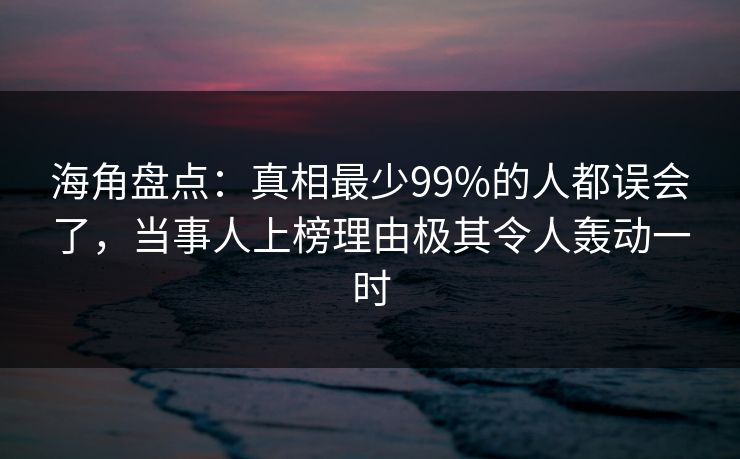 海角盘点：真相最少99%的人都误会了，当事人上榜理由极其令人轰动一时