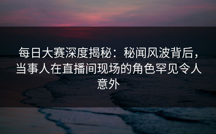 每日大赛深度揭秘：秘闻风波背后，当事人在直播间现场的角色罕见令人意外