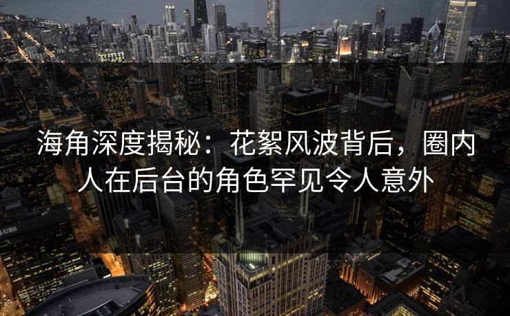 海角深度揭秘：花絮风波背后，圈内人在后台的角色罕见令人意外