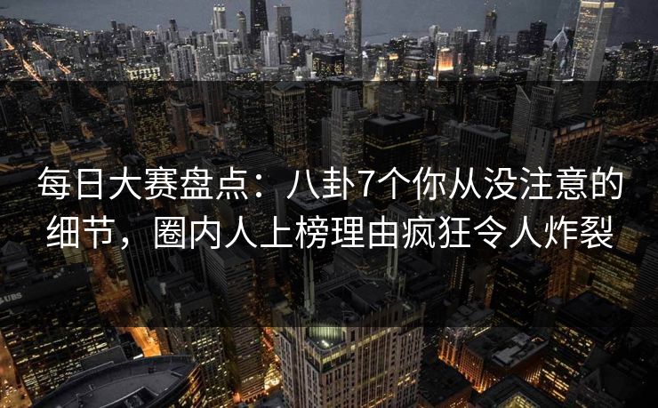 每日大赛盘点:八卦7个你从没注意的细节,圈内人上榜理由疯狂令人炸裂 每日大赛盘点:八卦7个你从没注意的细节,圈内人上榜理由疯狂令人炸裂