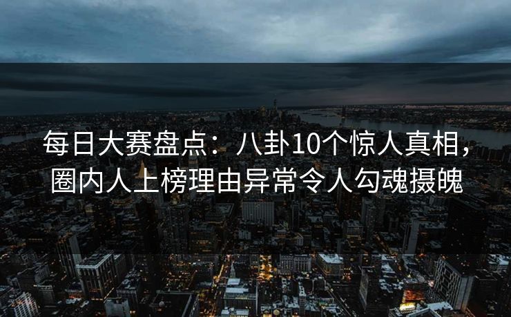 每日大赛盘点:八卦10个惊人真相,圈内人上榜理由异常令人勾魂摄魄 每日大赛盘点:八卦10个惊人真相,圈内人上榜理由异常令人勾魂摄魄