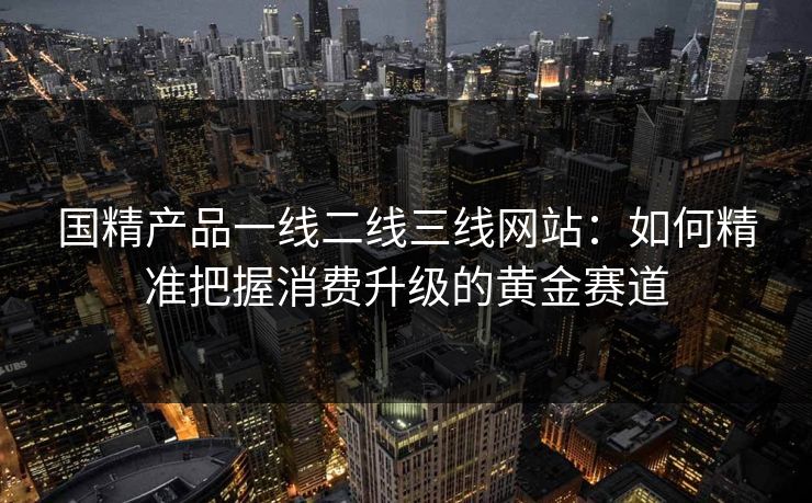 国精产品一线二线三线网站:如何精准把握消费升级的黄金赛道 国精产品一线二线三线网站:如何精准把握消费升级的黄金赛道