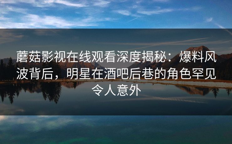 蘑菇影视在线观看深度揭秘：爆料风波背后，明星在酒吧后巷的角色罕见令人意外
