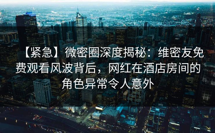 【紧急】微密圈深度揭秘:维密友免费观看风波背后,网红在酒店房间的角色异常令人意外 【紧急】微密圈深度揭秘:维密友免费观看风波背后,网红在酒店房间的角色异常令人意外