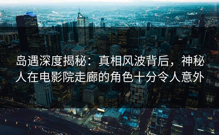 岛遇深度揭秘:真相风波背后,神秘人在电影院走廊的角色十分令人意外 岛遇深度揭秘:真相风波背后,神秘人在电影院走廊的角色十分令人意外
