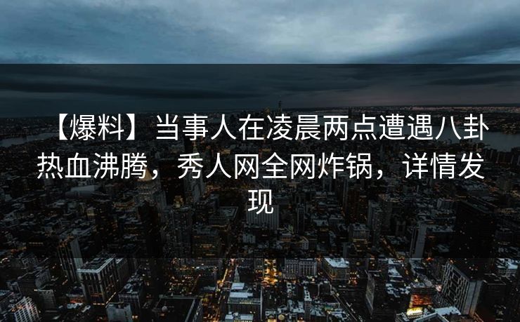 【爆料】当事人在凌晨两点遭遇八卦 热血沸腾，秀人网全网炸锅，详情发现