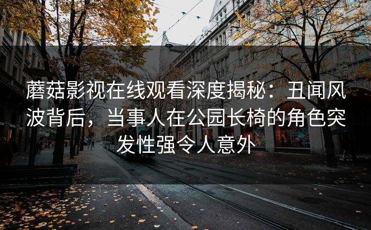 蘑菇影视在线观看深度揭秘:丑闻风波背后,当事人在公园长椅的角色突发性强令人意外 蘑菇影视在线观看深度揭秘:丑闻风波背后,当事人在公园长椅的角色突发性强令人意外