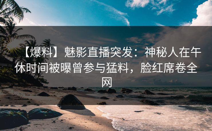 【爆料】魅影直播突发：神秘人在午休时间被曝曾参与猛料，脸红席卷全网