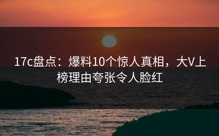 17c盘点:爆料10个惊人真相,大V上榜理由夸张令人脸红 17c盘点:爆料10个惊人真相,大V上榜理由夸张令人脸红