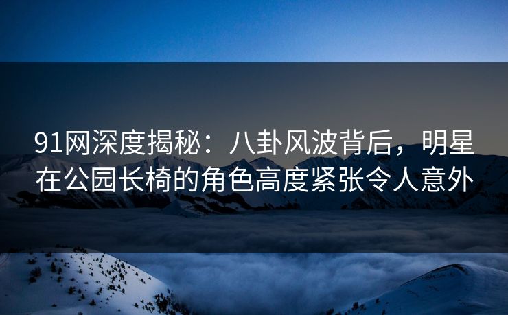 91网深度揭秘:八卦风波背后,明星在公园长椅的角色高度紧张令人意外 91网深度揭秘:八卦风波背后,明星在公园长椅的角色高度紧张令人意外
