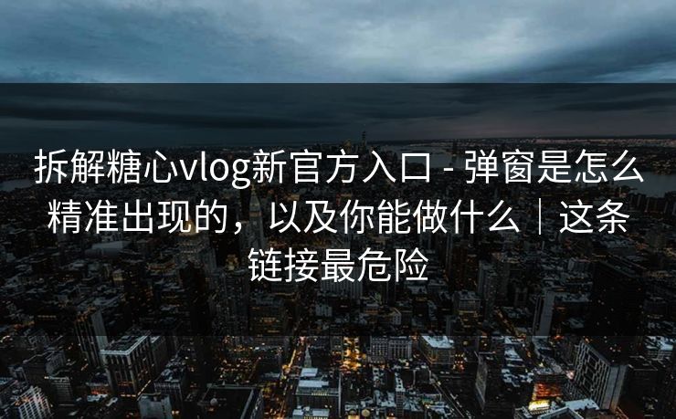 拆解糖心vlog新官方入口 - 弹窗是怎么精准出现的，以及你能做什么｜这条链接最危险