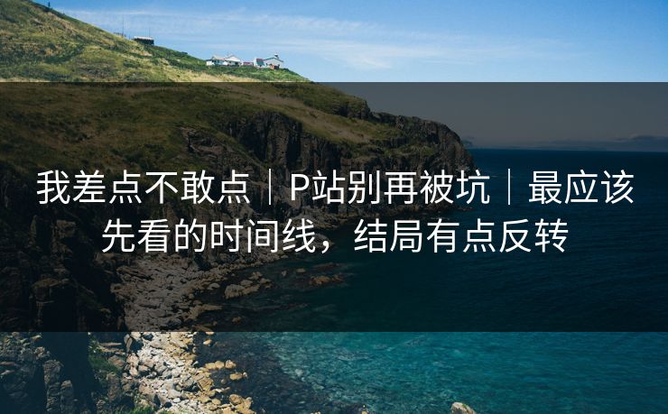 我差点不敢点|P站别再被坑|最应该先看的时间线,结局有点反转 我差点不敢点|P站别再被坑|最应该先看的时间线,结局有点反转