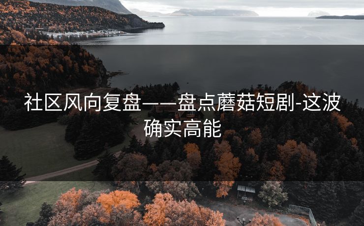 社区风向复盘——盘点蘑菇短剧-这波确实高能