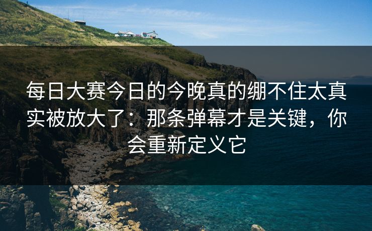 每日大赛今日的今晚真的绷不住太真实被放大了：那条弹幕才是关键，你会重新定义它