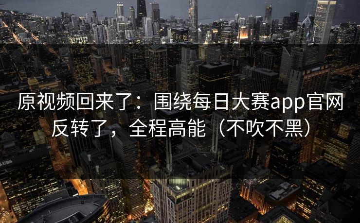 原视频回来了：围绕每日大赛app官网反转了，全程高能（不吹不黑）