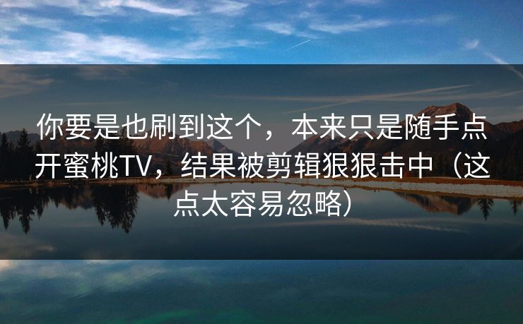 你要是也刷到这个，本来只是随手点开蜜桃TV，结果被剪辑狠狠击中（这点太容易忽略）