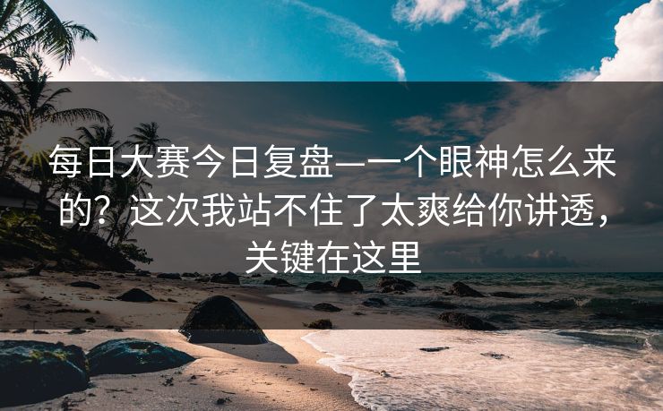 每日大赛今日复盘—一个眼神怎么来的？这次我站不住了太爽给你讲透，关键在这里