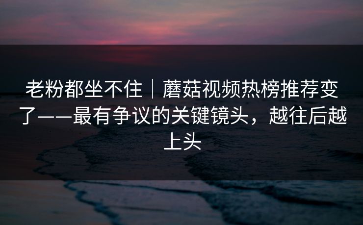 老粉都坐不住｜蘑菇视频热榜推荐变了——最有争议的关键镜头，越往后越上头