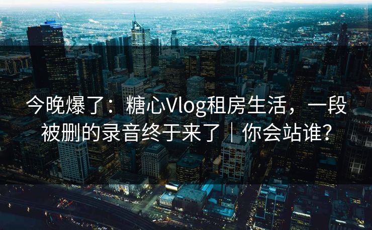 今晚爆了：糖心Vlog租房生活，一段被删的录音终于来了｜你会站谁？