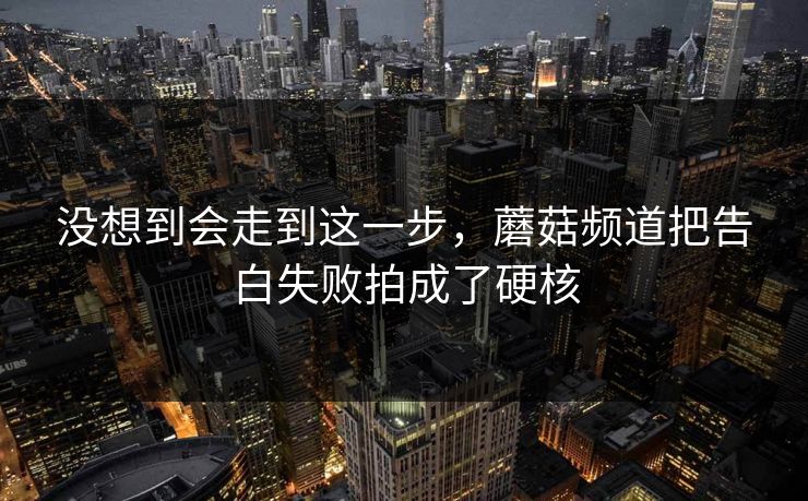 没想到会走到这一步,蘑菇频道把告白失败拍成了硬核 没想到会走到这一步,蘑菇频道把告白失败拍成了硬核