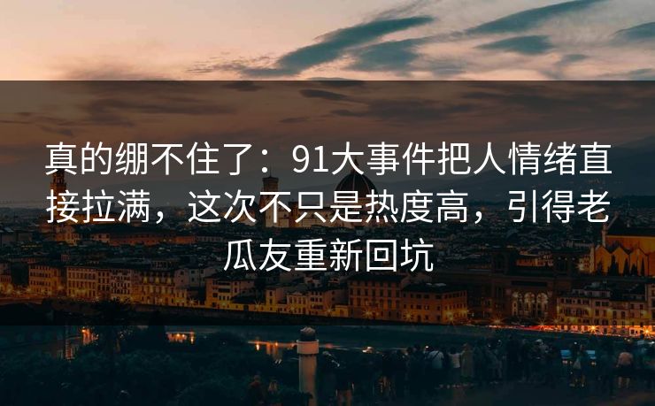 真的绷不住了：91大事件把人情绪直接拉满，这次不只是热度高，引得老瓜友重新回坑