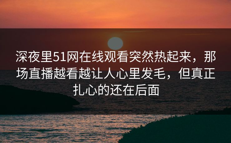 深夜里51网在线观看突然热起来，那场直播越看越让人心里发毛，但真正扎心的还在后面