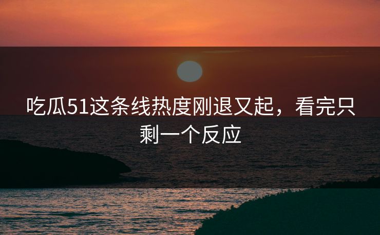 吃瓜51这条线热度刚退又起，看完只剩一个反应