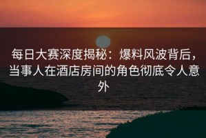 每日大赛深度揭秘：爆料风波背后，当事人在酒店房间的角色彻底令人意外