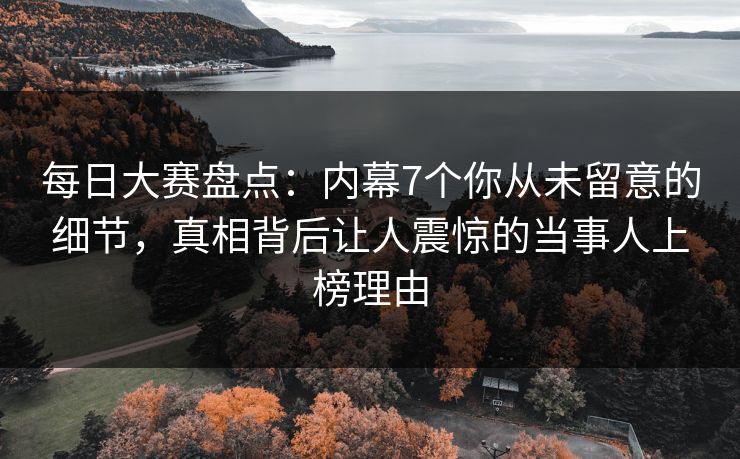 每日大赛盘点：内幕7个你从未留意的细节，真相背后让人震惊的当事人上榜理由