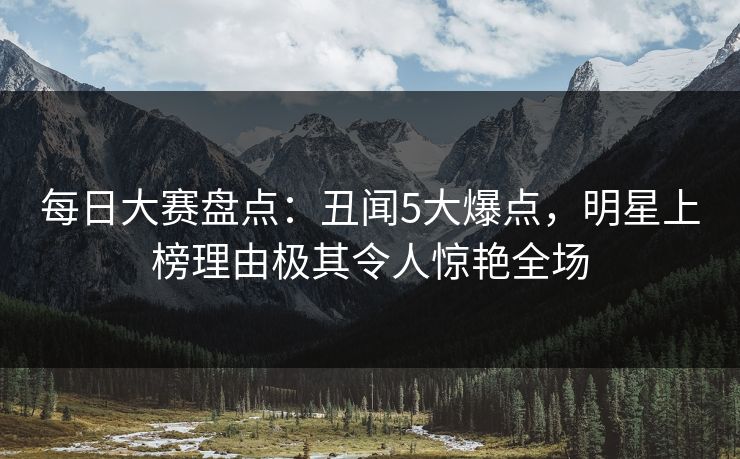 每日大赛盘点：丑闻5大爆点，明星上榜理由极其令人惊艳全场
